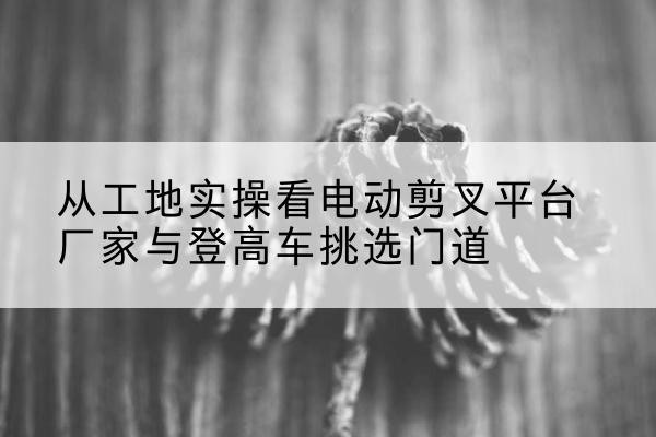 岫岩电动剪叉升降平台厂家-从工地实操看电动剪叉平台厂家与登高车挑选门道