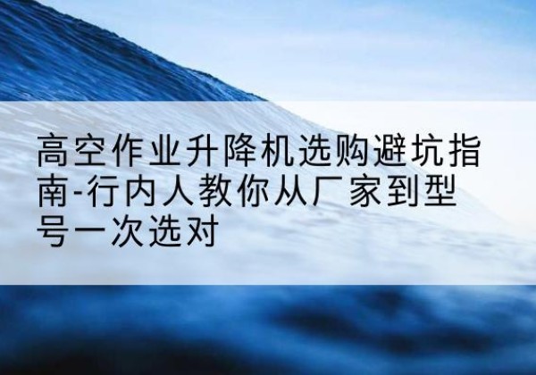 岫岩升降平台厂家-高空作业升降机选购避坑指南-行内人教你从厂家到型号一次选对