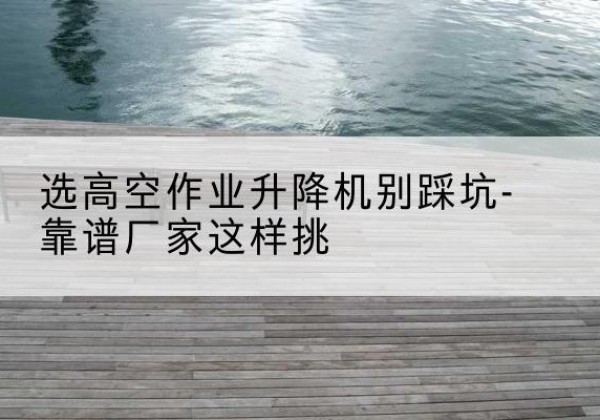 岫岩剪叉式升降机厂家-选高空作业升降机别踩坑-靠谱厂家这样挑