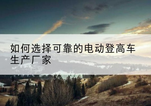 岫岩电动登高车厂家-如何选择可靠的电动登高车生产厂家
