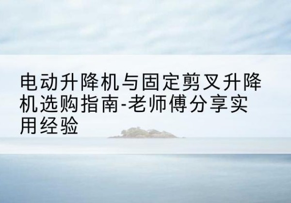 岫岩电动升降机怎么选-电动升降机与固定剪叉升降机选购指南-老师傅分享实用经验