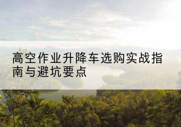 岫岩升降车怎么选-高空作业升降车选购实战指南与避坑要点