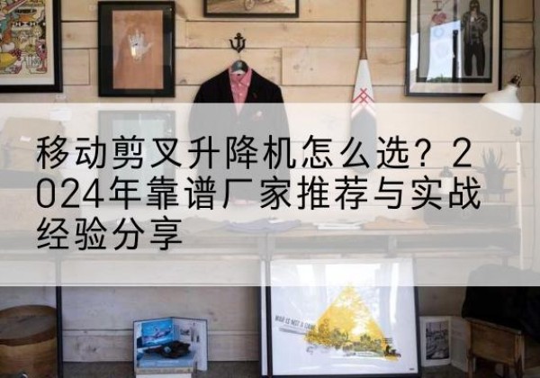 岫岩升降平台厂家推荐-移动剪叉升降机怎么选？2024年靠谱厂家推荐与实战经验分享