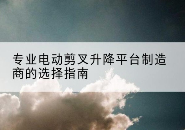 岫岩电动剪叉升降平台厂家-专业电动剪叉升降平台制造商的选择指南